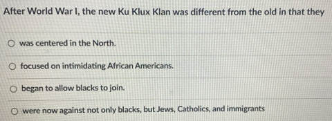 After World War I, the new Ku Klux Klan was different from the old in that they
was centered in the North.
focused on intimidating African Americans.
began to allow blacks to join.
were now against not only blacks, but Jews, Catholics, and immigrants