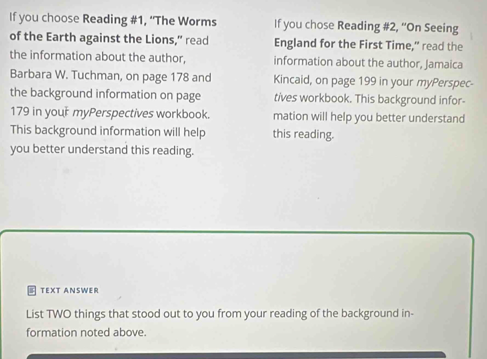 If you choose Reading #1, ‘'The Worms If you chose Reading #2, “On Seeing 
of the Earth against the Lions,” read England for the First Time,” read the 
the information about the author, information about the author, Jamaica 
Barbara W. Tuchman, on page 178 and Kincaid, on page 199 in your myPerspec- 
the background information on page tives workbook. This background infor-
179 in your myPerspectives workbook. mation will help you better understand 
This background information will help this reading. 
you better understand this reading. 
TEXT ANSWER 
List TWO things that stood out to you from your reading of the background in- 
formation noted above.