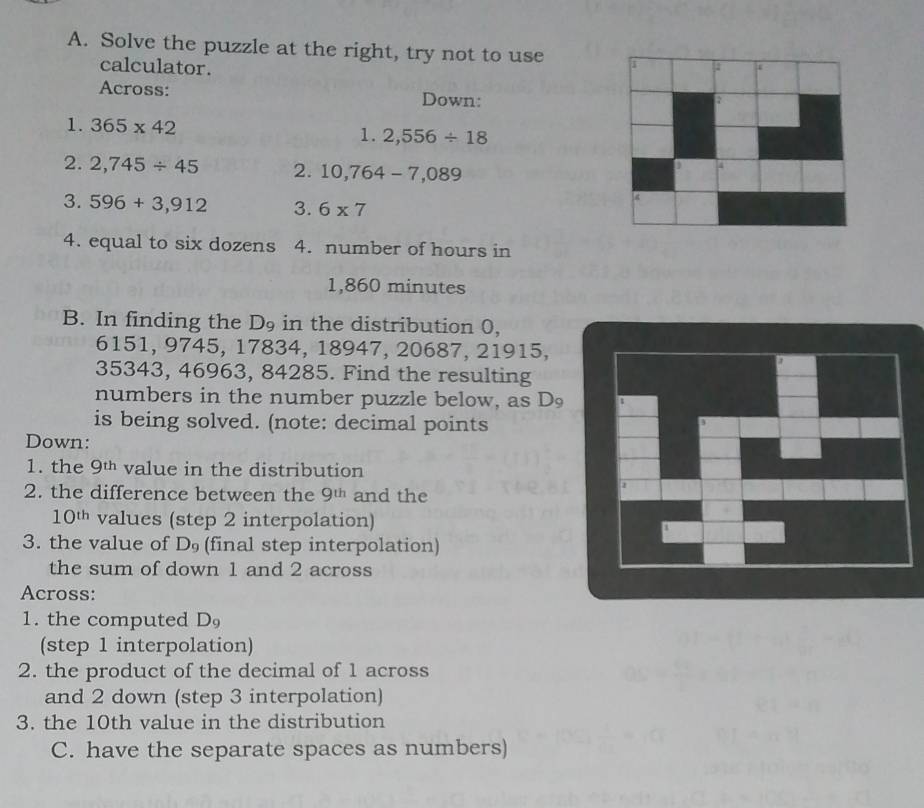 Solve the puzzle at the right, try not to use a 
calculator. 
Across: Down: 
1. 365* 42 1. 2,556/ 18
2. 2,745/ 45 2. 10,764-7,089
3. 596+3,912 3. 6* 7
4. equal to six dozens 4. number of hours in
1,860 minutes
B. In finding the D9 in the distribution 0,
6151, 9745, 17834, 18947, 20687, 21915,
35343, 46963, 84285. Find the resulting 
numbers in the number puzzle below, as D 
is being solved. (note: decimal points 
Down: 
1. the 9th value in the distribution 
2. the difference between the 9^(th) and the
10^(th) values (step 2 interpolation) 
3. the value of D_9 (final step interpolation) 
the sum of down 1 and 2 across 
Across: 
1. the computed D
(step 1 interpolation) 
2. the product of the decimal of 1 across 
and 2 down (step 3 interpolation) 
3. the 10th value in the distribution 
C. have the separate spaces as numbers)