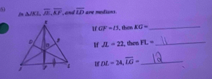 5 △ JKL, overline JE, overline KF , and overline LD are medians. 
In 
Il GF=15 , then KG= _ 
, then FL= _ 
If JL=22
If DL=24, overline LG= _