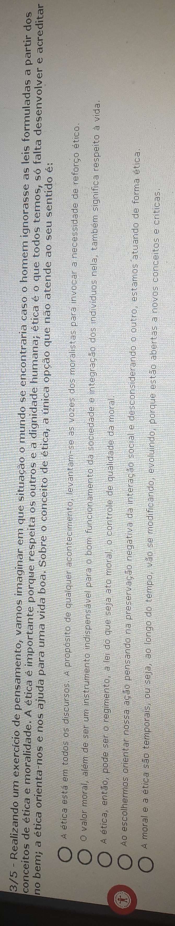 3/5 - Realizando um exercício de pensamento, vamos imaginar em que situação o mundo se encontraria caso o homem ignorasse as leis formuladas a partir dos
conceitos de ética e moralidade. A ética é importante porque respeita os outros e a dignidade humana; ética é o que todos temos, só falta desenvolver e acreditar
no bem; a ética orienta-nos e nos ajuda para uma vida boa. Sobre o conceito de ética, a única opção que não atende ao seu sentido é:
A ética está em todos os discursos. A propósito de qualquer acontecimento, levantam-se as vozes dos moralistas para invocar a necessidade de reforço ético
O valor moral, além de ser um instrumento indispensável para o bom funcionamento da sociedade e integração dos indivíduos nela, também significa respeito à vida
A ética, então, pode ser o regimento, a lei do que seja ato moral, o controle de qualidade da moral
0 Ao escolhermos orientar nossa ação pensando na preservação negativa da interação social e desconsiderando o outro, estamos atuando de forma ética.
A moral e a ética são temporais, ou seja, ao longo do tempo, vão se modificando, evoluindo, porque estão abertas a novos conceitos e críticas.