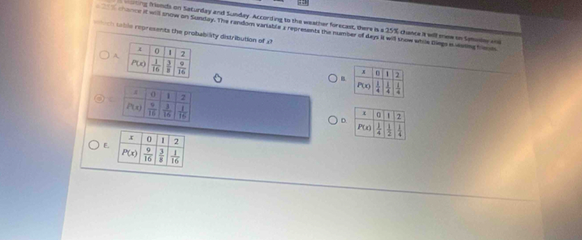 sting friends on Saturday and Sunday. According to the weather forecast, there is a 25% chance it will snew on Smalere
chance it will snow on Sunday. The random variable x represents the number of days it will snow while Diegs is vating frents
ich table represents the probability distribution of x
A
B
D.
E.