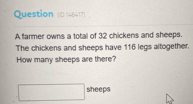 Question (ID 146417) 
A farmer owns a total of 32 chickens and sheeps. 
The chickens and sheeps have 116 legs altogether. 
How many sheeps are there?
□ sheeps