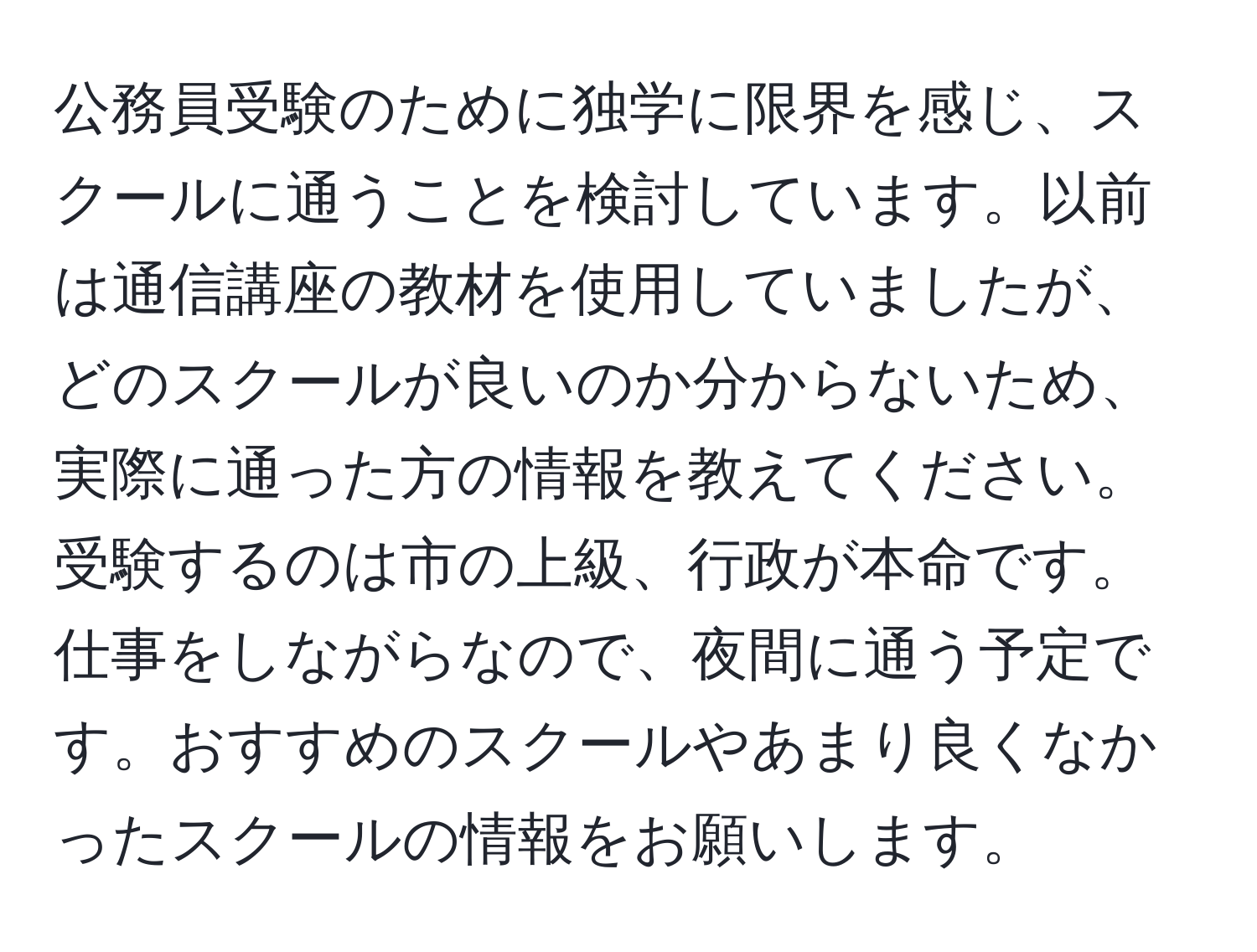 公務員受験のために独学に限界を感じ、スクールに通うことを検討しています。以前は通信講座の教材を使用していましたが、どのスクールが良いのか分からないため、実際に通った方の情報を教えてください。受験するのは市の上級、行政が本命です。仕事をしながらなので、夜間に通う予定です。おすすめのスクールやあまり良くなかったスクールの情報をお願いします。