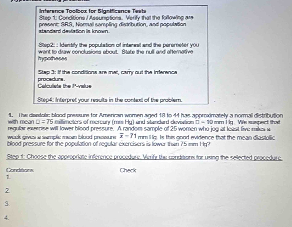 Inference Toolbox for Significance Tests 
Step 1: Conditions / Assumptions. Verify that the following are 
present: SRS, Normal sampling distribution, and population 
standard deviation is known. 
Step2: : Identify the population of interest and the parameter you 
want to draw conclusions about. State the null and alternative 
hypotheses 
Step 3: If the conditions are met, carry out the inference 
procedura . 
Calculate the P -value 
Step4: Interpret your results in the context of the problem. 
1. The diastolic blood pressure for American women aged 18 to 44 has approximately a normal distribution 
with mean □ =75m□ limeters of mercury (mm Hg) and standard deviation □ =10mm Hg. We suspect that 
regular exercise will lower blood pressure. A random sample of 25 women who jog at least five miles a
week gives a sample mean blood pressure overline x=71mmHg. Is this good evidence that the mean diastolic 
blood pressure for the population of regular exercisers is lower than 75 mm Hg? 
Step 1: Choose the appropriate inference procedure. Verify the conditions for using the selected procedure. 
Conditions Check 
1. 
2 
3 
4