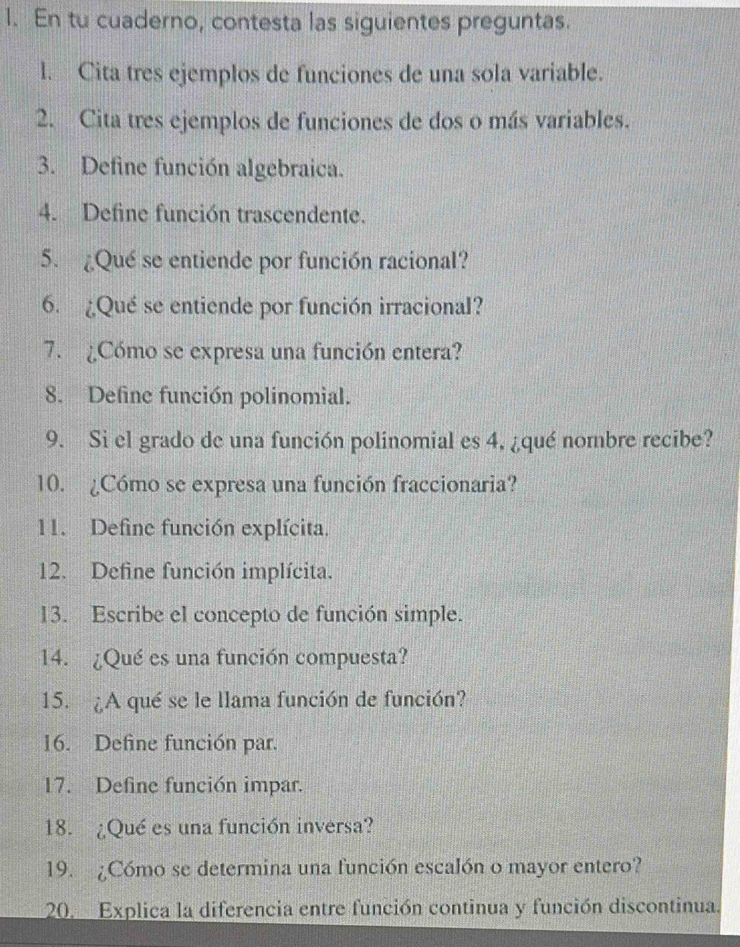 En tu cuaderno, contesta las siguientes preguntas. 
l. Cita tres ejemplos de funciones de una sola variable. 
2. Cita tres ejemplos de funciones de dos o más variables. 
3. Define función algebraica. 
4. Define función trascendente. 
5. ¿Qué se entiende por función racional? 
6. ¿Qué se entiende por función irracional? 
7. ¿Cómo se expresa una función entera? 
8. Define función polinomial. 
9. Si el grado de una función polinomial es 4, ¿qué nombre recibe? 
10. ¿Cómo se expresa una función fraccionaria? 
11. Define función explícita. 
12. Define función implícita. 
13. Escribe el concepto de función simple. 
14. ¿Qué es una función compuesta? 
15. ¿A qué se le llama función de función? 
16. Define función par. 
17. Define función impar. 
18. ¿Qué es una función inversa? 
19. ¿Cómo se determina una función escalón o mayor entero? 
20. Explica la diferencia entre función continua y función discontinua.