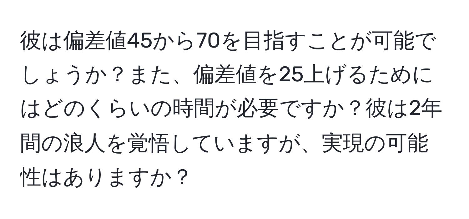 彼は偏差値45から70を目指すことが可能でしょうか？また、偏差値を25上げるためにはどのくらいの時間が必要ですか？彼は2年間の浪人を覚悟していますが、実現の可能性はありますか？