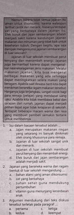 Namun, karena tidak semua jajanan itu
aman untuk dɨkonsumsi, karena walaupun
terlihat cantik dan menarik, biasanya terdapat
zat yang berbahaya dalam jajanan itu.
Efek buruk dari jajan sembarangan adalah
menjadi sakit karena kandungan jajanan
makanan dan minuman yang tidak baik untuk
kesehatan tubuh. Dengan begitu, apa saja
dampak mengonsumsi jajanan sembarangan
di luar sekolah?
Jajanan di luar sékolah membuat perut
kenyang dan menambah energi. Jajanan
juga bermanfaat karena dapat mengenal-
kan keanekaragaman jenis makanan. Meialui
makanan jajanan, kita bisa mengenal
berbagai makanan yang ada sehingga
dapat meningkatkan selera makan yang
beragam. Apabila saat dewasa nanti kita dapat
menikmati beraneka ragam makanan tersebut.
Harganya juga terjangkau, sangat cocok bagi
para remaja (pelajar) yang mendapat uang
saku. Apabila kita tidak membawa bekal dan
sarapan dari rumah, jajanan dapat menjadi
pilihan tepat agar tidak kelaparan di sekolah.
Terdapat beberapa macam warna dan rasa
yang membuat pembeli semakin tertarik
untuk membelinya.
1. Isu dalam bacaan tersebut adalah ....
a. Jajan merupakan makanan ringan
yang sekarang ini banyak dinikmati
oleh orang khususnya para remaja.
b. Jajanan di luar sekolah sangat unik
dan menarik.
c. Jajanan di luar sekolah membuat
perut kenyang dan menambah energi.
d. Efek buruk dari jajan sembarangan
adalah menjadi sakit.
2. Jajanan yang beraneka warna dan ragam
bentuk di luar sekolah mengandung ....
a. bahan alami yang aman dikonsumsi
b. zat yang berbahaya
c. bahan sehat guna mendukung.
pertumbuhan
d. vitamin quna menunjang kecerdasan
anak
3. Argumen mendukung dari teks diskusi
tersebut terletak pada paragraf ....
a. pertama c. ketiga
b. kedua d. keempat