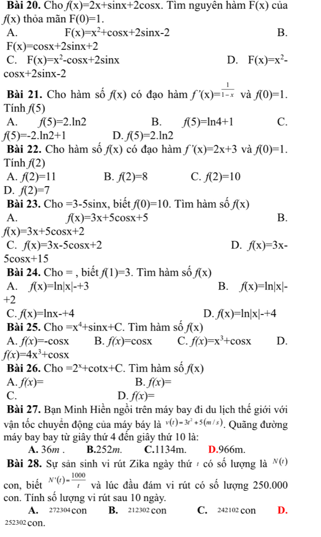 Cho f(x)=2x+sin x+2cos x. Tìm nguyên hàm F(x) của
f(x) thỏa mãn F(0)=1.
A. F(x)=x^2+cos x+2sin x-2 B.
F(x)=cos x+2sin x+2
C. F(x)=x^2-cos x+2sin x D. F(x)=x^2-
cos x+2sin x-2
Bài 21. Cho hàm số f(x) có đạo hàm f'(x)= 1/1-x  và f(0)=1.
Tính f(5)
A. f(5)=2.ln 2 B. f(5)=ln 4+1 C.
f(5)=-2.ln 2+1 D. f(5)=2.ln 2
Bài 22. Cho hàm số f(x) có đạo hàm f'(x)=2x+3 và f(0)=1.
Tính f(2)
A. f(2)=11 B. f(2)=8 C. f(2)=10
D. f(2)=7
Bài 23. Cho =3-5sin x , biết f(0)=10. Tìm hàm số f(x)
A. f(x)=3x+5cos x+5 B.
f(x)=3x+5cos x+2
C. f(x)=3x-5cos x+2 D. f(x)=3x-
5c sx+15
Bài 24. Cho = , biết f(1)=3. Tìm hàm số f(x)
A. f(x)=ln |x|-+3 B. f(x)=ln |x|-
+2
C. f(x)=ln x-+4 D. f(x)=ln |x|-+4
Bài 25. Ch o=x^4+sin x+C. Tìm hàm số f(x)
A. f(x)=-cos x B. f(x)=cos x C. f(x)=x^3+cos x D.
f(x)=4x^3+cos x
Bài 26. Cho =2^x+cot x+C. Tìm hàm số f(x)
A. f(x)= B. f(x)=
C.
D. f(x)=
Bài 27. Bạn Minh Hiền ngồi trên máy bay đi du lịch thế giới với
vận tốc chuyển động của máy báy là v(t)=3t^2+5(m/s). Quãng đường
máy bay bay từ giây thứ 4 đến giây thứ 10 là:
A. 36m . B.252m. C.1134m. D.966m.
Bài 28. Sự sản sinh vi rút Zika ngày thứ / có số lượng là N(t)
con, biết N'(t)= 1000/t  và lúc đầu đám vi rút có số lượng 250.000
con. Tính số lượng vi rút sau 10 ngày.
A. 272304 con B. 212302 cOn C. 242102 con D.
252302 cOn.