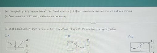 [a] Use a graphing utility to graph f(x)=x^3-5x+5 on the interval [-2,2] and approximate anw local maxima and local minima
(b) Determine where f is increasing and where it is decreasing.
(a) Using a graphing utility, graph the function for -2≤ x≤ 2 and -4sy ∠ 10 Choose the correct graph, below.
A.
B.