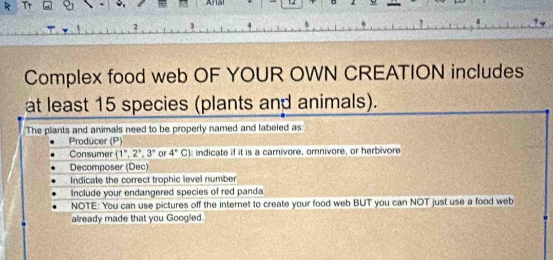 Arial 12 B 
2 3 
Complex food web OF YOUR OWN CREATION includes 
at least 15 species (plants and animals). 
The plants and animals need to be properly named and labeled as: 
Producer (P) 
Consumer (1°,2°,3° or 4°C) indicate if it is a camivore, omnivore, or herbivore 
Decomposer (Dec) 
Indicate the correct trophic level number 
Include your endangered species of red panda 
NOTE: You can use pictures off the internet to create your food web BUT you can NOT just use a food web 
already made that you Googled.