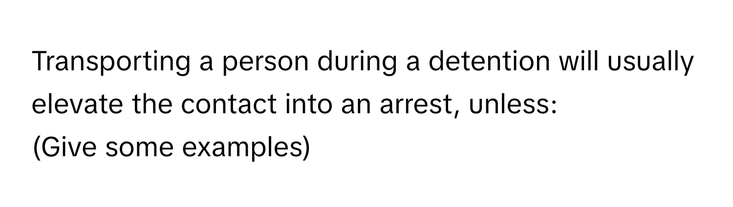 Transporting a person during a detention will usually elevate the contact into an arrest, unless: 
(Give some examples)