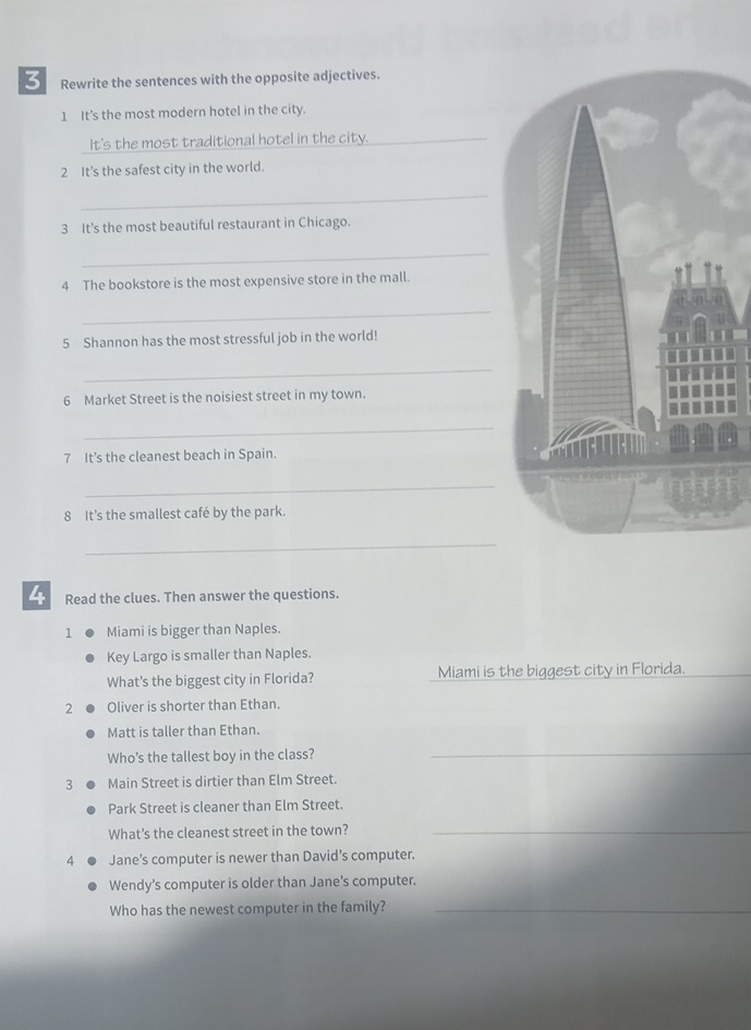 Rewrite the sentences with the opposite adjectives. 
1 It's the most modern hotel in the city. 
It's the most traditional hotel in the city._ 
2 It's the safest city in the world. 
_ 
3 It's the most beautiful restaurant in Chicago. 
_ 
4 The bookstore is the most expensive store in the mall. 
_ 
5 Shannon has the most stressful job in the world! 
_ 
6 Market Street is the noisiest street in my town. 
_ 
7 It’s the cleanest beach in Spain. 
_ 
8 It's the smallest café by the park. 
_ 
4 Read the clues. Then answer the questions. 
1 Miami is bigger than Naples. 
Key Largo is smaller than Naples. 
What's the biggest city in Florida? Miami is the biggest city in Florida. 
2 Oliver is shorter than Ethan. 
Matt is taller than Ethan. 
Who’s the tallest boy in the class? 
_ 
3 Main Street is dirtier than Elm Street. 
Park Street is cleaner than Elm Street. 
What's the cleanest street in the town?_ 
4 Jane’s computer is newer than David’s computer. 
Wendy’s computer is older than Jane’s computer. 
Who has the newest computer in the family?_