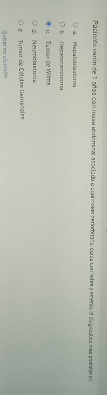 Paciente varón de 1 años con masa abdominal asociado a equimosis periorbitaria, cursa con fiebre y astenia, el diagnóstico más probable est
a. Hepatoblastoma
b. Hepatocarcinoma
c. Tumor de Wilms
d. Neuroblastoma
e. Tumor de Células Germinales
Quitar mi elección