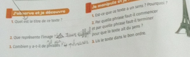 Je manipule et ju 
t. Est-ce que ce texte a un sens ? Pourquoi ? 
L'ab serve et le découvre 
1. Quel est le titre de ce texte ? 
2. Par quelle phrase faut-il commencer 
et par quelle phrase faut-il terminer 
pour que le texte ait du sens ? 
2. Que représente l'image ? 
3. Lis le texte dans le bon ordre. 
3. Combien y a-t-il de phrases ?