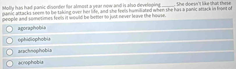 Molly has had panic disorder for almost a year now and is also developing_ . She doesn't like that these
panic attacks seem to be taking over her life, and she feels humiliated when she has a panic attack in front of
people and sometimes feels it would be better to just never leave the house.
agoraphobia
ophidiophobia
arachnophobia
acrophobia