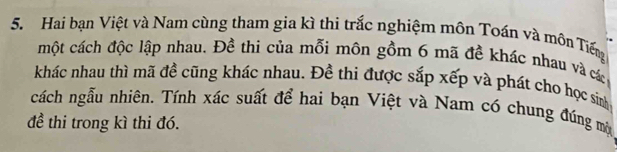 Hai bạn Việt và Nam cùng tham gia kì thi trắc nghiệm môn Toán và môn Tiếng 
một cách độc lập nhau. Đề thi của mỗi môn gồm 6 mã đề khác nhau và các 
khác nhau thì mã đề cũng khác nhau. Đề thi được sắp xếp và phát cho học sinh 
cách ngẫu nhiên. Tính xác suất để hai bạn Việt và Nam có chung đúng mộ 
đề thi trong kì thi đó.