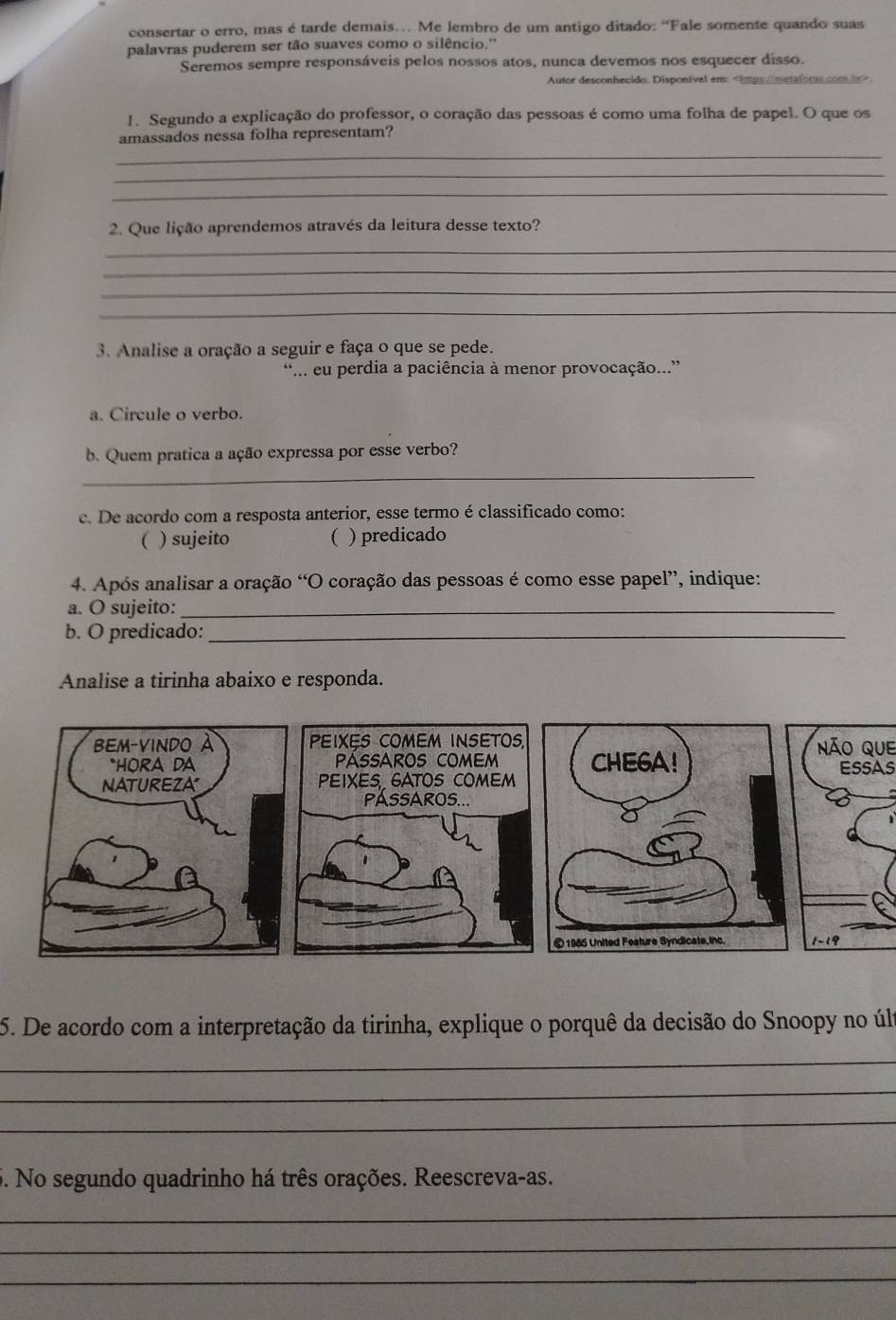 consertar o erro, mas é tarde demais… Me lembro de um antigo ditado: “Fale somente quando suas 
palavras puderem ser tão suaves como o silêncio.'' 
Seremos sempre responsáveis pelos nossos atos, nunca devemos nos esquecer disso. 
Autor desconhecido. Disponível em:. 
1. Segundo a explicação do professor, o coração das pessoas é como uma folha de papel. O que os 
_ 
amassados nessa folha representam? 
_ 
_ 
2. Que lição aprendemos através da leitura desse texto? 
_ 
_ 
_ 
_ 
3. Analise a oração a seguir e faça o que se pede. 
... eu perdia a paciência à menor provocação...” 
a. Circule o verbo. 
_ 
b. Quem pratica a ação expressa por esse verbo? 
c. De acordo com a resposta anterior, esse termo é classificado como: 
( ) sujeito ( ) predicado 
4. Após analisar a oração “O coração das pessoas é como esse papel”, indique: 
a. O sujeito:_ 
b. O predicado:_ 
Analise a tirinha abaixo e responda. 
BEM-VINDO A PEIXES COMEM INSETOS,Não que 
*HORA DA Passaros comemESSAS 
NATUREZA PEIXES GATOS COMEM 
PASSAROS... 
5. De acordo com a interpretação da tirinha, explique o porquê da decisão do Snoopy no últ 
_ 
_ 
_ 
5. No segundo quadrinho há três orações. Reescreva-as. 
_ 
_ 
_