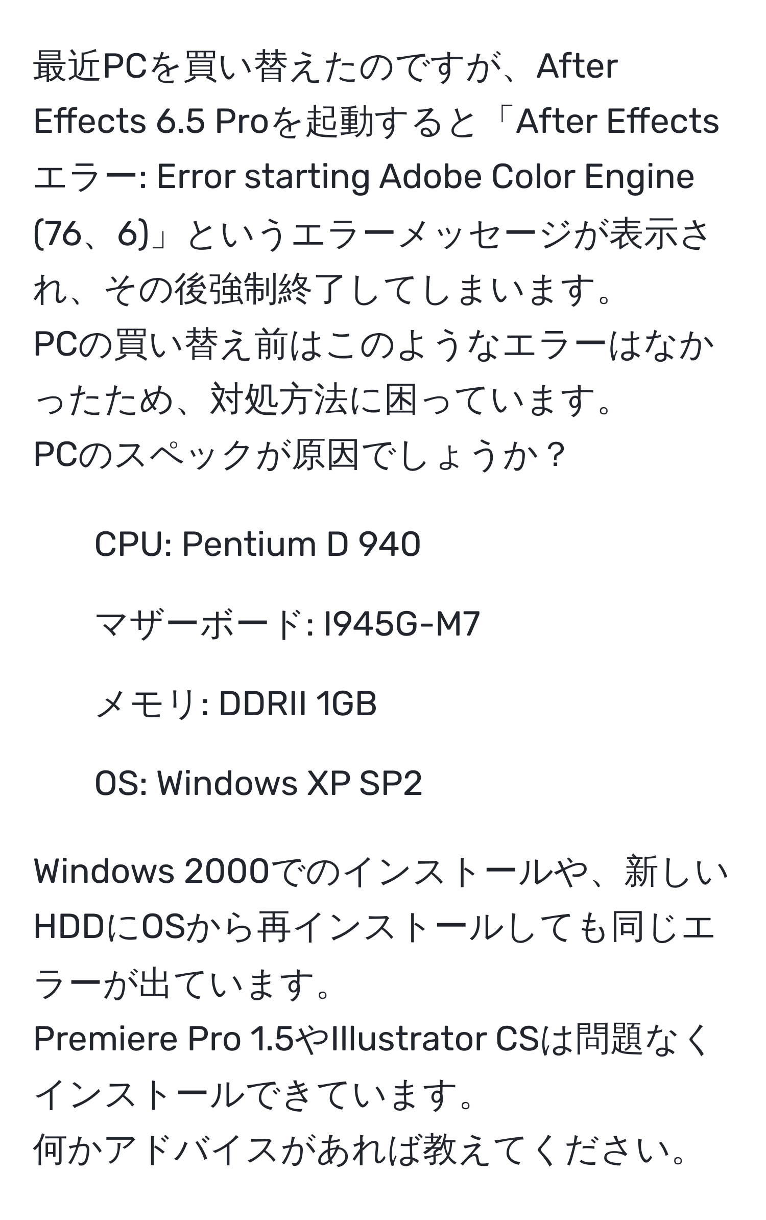 最近PCを買い替えたのですが、After Effects 6.5 Proを起動すると「After Effects エラー: Error starting Adobe Color Engine (76、6)」というエラーメッセージが表示され、その後強制終了してしまいます。  
PCの買い替え前はこのようなエラーはなかったため、対処方法に困っています。  
PCのスペックが原因でしょうか？  
- CPU: Pentium D 940  
- マザーボード: I945G-M7  
- メモリ: DDRII 1GB  
- OS: Windows XP SP2  

Windows 2000でのインストールや、新しいHDDにOSから再インストールしても同じエラーが出ています。  
Premiere Pro 1.5やIllustrator CSは問題なくインストールできています。  
何かアドバイスがあれば教えてください。