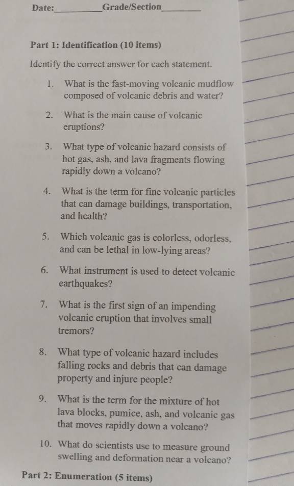 Date: Grade/Section_ 
_ 
Part 1: Identification (10 items) 
Identify the correct answer for each statement. 
1. What is the fast-moving volcanic mudflow 
composed of volcanic debris and water? 
2. What is the main cause of volcanic 
eruptions? 
3. What type of volcanic hazard consists of 
hot gas, ash, and lava fragments flowing 
rapidly down a volcano? 
4. What is the term for fine volcanic particles 
that can damage buildings, transportation, 
and health? 
5. Which volcanic gas is colorless, odorless, 
and can be lethal in low-lying areas? 
6. What instrument is used to detect volcanic 
earthquakes? 
7. What is the first sign of an impending 
volcanic eruption that involves small 
tremors? 
8. What type of volcanic hazard includes 
falling rocks and debris that can damage 
property and injure people? 
9. What is the term for the mixture of hot 
lava blocks, pumice, ash, and volcanic gas 
that moves rapidly down a volcano? 
10. What do scientists use to measure ground 
swelling and deformation near a volcano? 
Part 2: Enumeration (5 items)