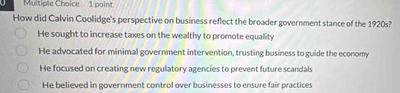 How did Calvin Coolidge's perspective on business reflect the broader government stance of the 1920s?
He sought to increase taxes on the wealthy to promote equality
He advocated for minimal government intervention, trusting business to guide the economy
He focused on creating new regulatory agencies to prevent future scandals
He believed in government control over businesses to ensure fair practices