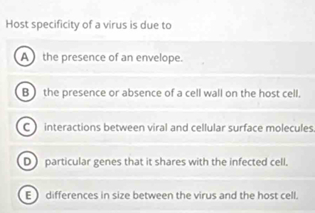 Host specificity of a virus is due to
A the presence of an envelope.
B) the presence or absence of a cell wall on the host cell.
C interactions between viral and cellular surface molecules.
D particular genes that it shares with the infected cell.
E  differences in size between the virus and the host cell.