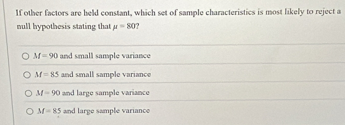 If other factors are held constant, which set of sample characteristics is most likely to reject a
null hypothesis stating that mu =80
M=90 and small sample variance
M=85 and small sample variance
M=90 and large sample variance
M=85 and large sample variance