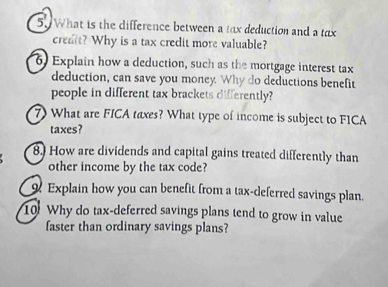 What is the difference between a tax deduction and a tax 
credit? Why is a tax credit more valuable? 
6. Explain how a deduction, such as the mortgage interest tax 
deduction, can save you money. Why do deductions benefit 
people in different tax brackets differently? 
7) What are FICA taxes? What type of income is subject to FICA 
taxes? 
8. How are dividends and capital gains treated differently than 
other income by the tax code? 
Explain how you can benefit from a tax-deferred savings plan. 
10 Why do tax-deferred savings plans tend to grow in value 
faster than ordinary savings plans?