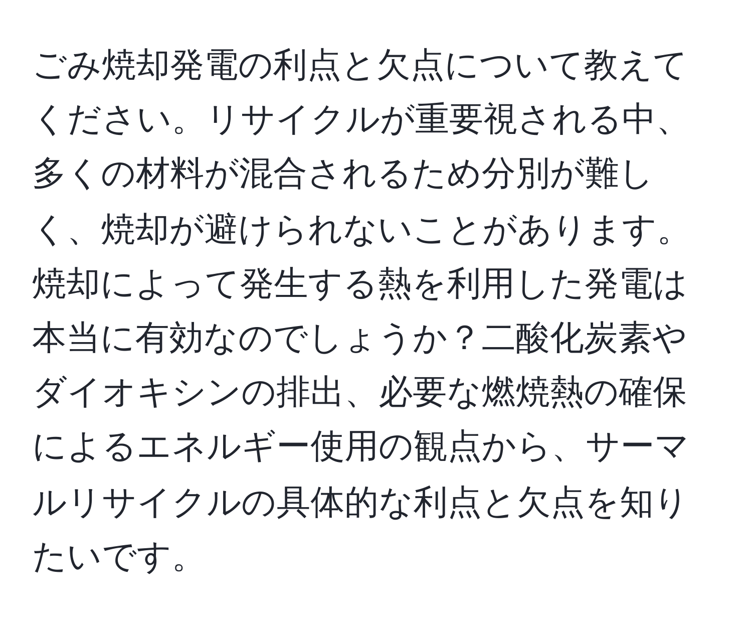 ごみ焼却発電の利点と欠点について教えてください。リサイクルが重要視される中、多くの材料が混合されるため分別が難しく、焼却が避けられないことがあります。焼却によって発生する熱を利用した発電は本当に有効なのでしょうか？二酸化炭素やダイオキシンの排出、必要な燃焼熱の確保によるエネルギー使用の観点から、サーマルリサイクルの具体的な利点と欠点を知りたいです。