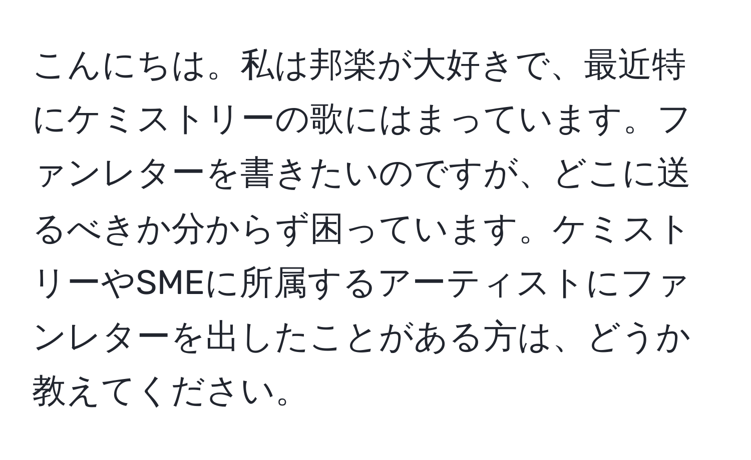 こんにちは。私は邦楽が大好きで、最近特にケミストリーの歌にはまっています。ファンレターを書きたいのですが、どこに送るべきか分からず困っています。ケミストリーやSMEに所属するアーティストにファンレターを出したことがある方は、どうか教えてください。