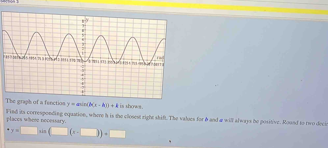 The graph of a function y=asin (b(x-h))+k is shown.
Find its corresponding equation, where h is the closest right shift. The values for b and a will always be positive. Round to two decir
places where necessary.
y=□ sin (□ (x-□ ))+□