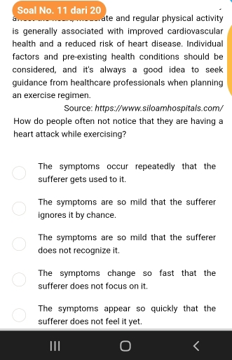 Soal No. 11 dari 20
ate and regular physical activity
is generally associated with improved cardiovascular
health and a reduced risk of heart disease. Individual
factors and pre-existing health conditions should be
considered, and it's always a good idea to seek
guidance from healthcare professionals when planning
an exercise regimen.
Source: https://www.siloamhospitals.com/
How do people often not notice that they are having a
heart attack while exercising?
The symptoms occur repeatedly that the
sufferer gets used to it.
The symptoms are so mild that the sufferer
ignores it by chance.
The symptoms are so mild that the sufferer
does not recognize it.
The symptoms change so fast that the
sufferer does not focus on it.
The symptoms appear so quickly that the
sufferer does not feel it yet.