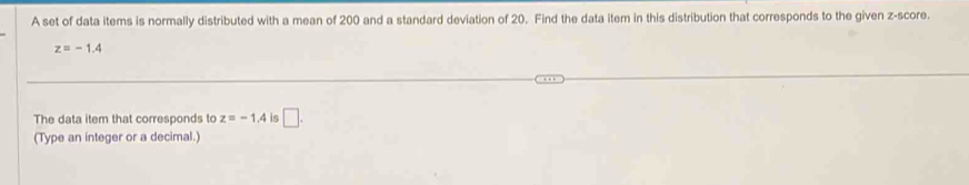 A set of data items is normally distributed with a mean of 200 and a standard deviation of 20. Find the data item in this distribution that corresponds to the given z-score.
z=-1.4
The data item that corresponds to z=-1.4 is □. 
(Type an integer or a decimal.)