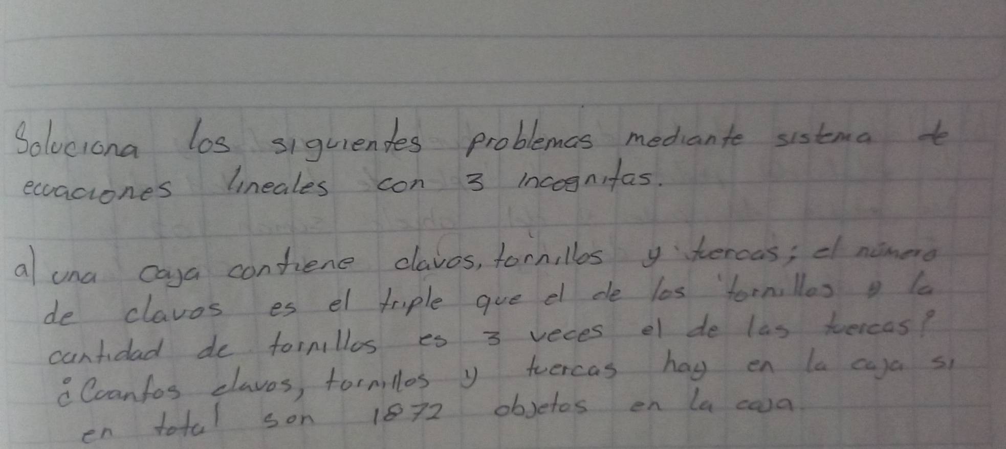 Soluciona los siguiendes problemas mediante sistma to 
eccaciones lineales con 3 incognifas. 
al una caya contene claves, fornillos y hercas; d namero 
de clavos es el trple gue el de les fornllos la 
cantidad de formillos es 3 veces el de las tercas? 
Ccanfos claves, formillos y teercas hag en la caya s 
en total son 1872 obsetos en la caa