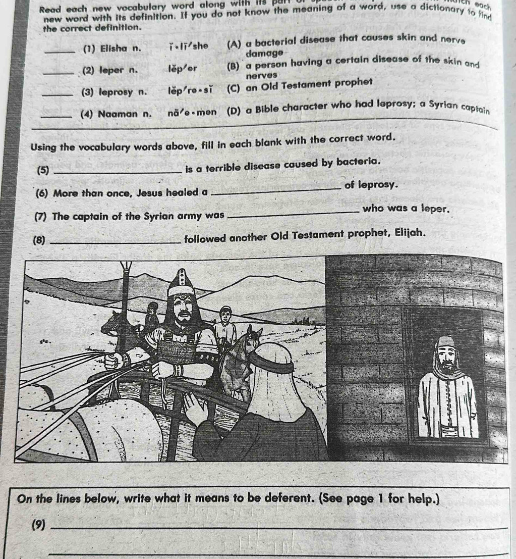 Read each new vocabulary word along with its part u
new word with its definition. If you do not know the meaning of a word, use a dictionary to find
the correct definition.
_(1) Elisha n. ǐ li she (A) a bacterial disease that causes skin and nerv
damage
_(2) leper n. lěp er B) a person having a certain disease of the skin and
nerves
_(3) leprosy n. lěp re sǐ (C) an Old Testament prophet
_(4) Naaman n. nã e men (D) a Bible character who had leprosy; a Syrian captain
Using the vocabulary words above, fill in each blank with the correct word.
(5)_
is a terrible disease caused by bacteria.
_of leprosy.
(6) More than once, Jesus healed a
_who was a leper.
(7) The captain of the Syrian army was
(8) _followed another Old Testament prophet, Elijah.
On the lines below, write what it means to be deferent. (See page 1 for help.)
(9)_
_