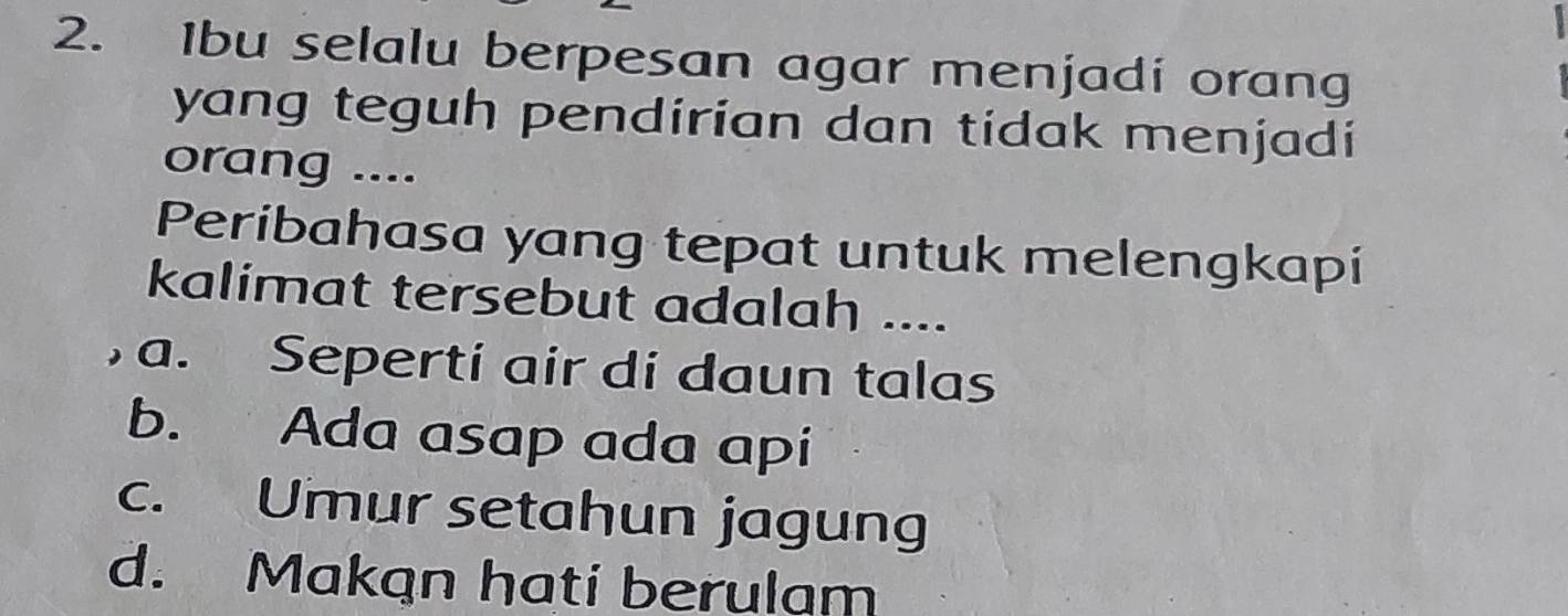 Ibu selalu berpesan agar menjadi orang
yang teguh pendirian dan tidak menjadi
orang ....
Peribahasa yang tepat untuk melengkapi
kalimat tersebut adalah ....
, a. Seperti air di daun talas
b. Ada asap ada api
c. Umur setahun jagung
d. Makan hati berulam