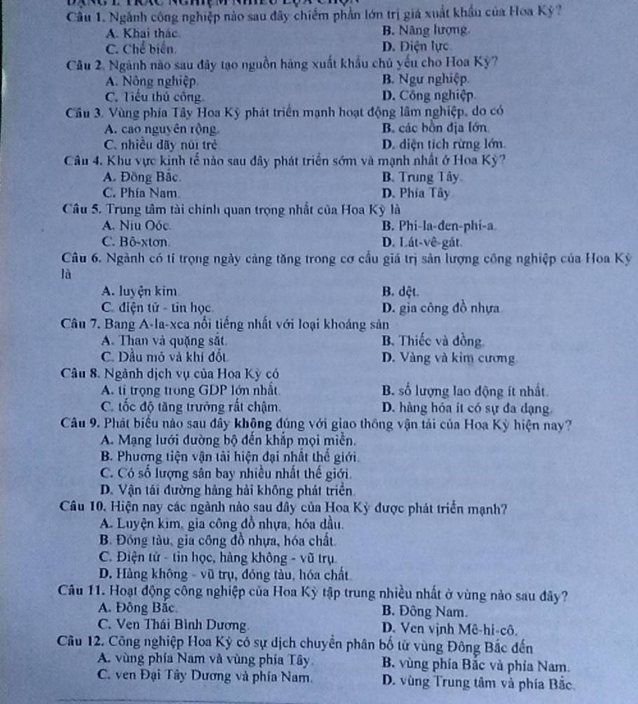 Ngành công nghiệp nào sau đây chiếm phần lớn trị giá xuất khẩu của Hoa Kỳ?
A. Khai thác B. Nâng lượng
C. Chế biến. D. Điện lực
Câu 2. Ngành nào sau đây tạo nguồn hàng xuất khẩu chủ yếu cho Hoa Kỳ?
A. Nông nghiệp B. Ngư nghiệp
C. Tiểu thủ công D. Công nghiệp
Cầu 3. Vùng phía Tây Hoa Kỹ phát triển mạnh hoạt động lâm nghiệp, do có
A. cao nguyên rộng B. các bồn địa lớn
C. nhiều dãy núi trẻ D. diện tích rừng lớn
Câu 4. Khu vực kinh tế nảo sau đây phát triển sớm và mạnh nhất ở Hoa Kỳ?
A. Đồng Bắc. B. Trung Tây
C. Phía Nam D. Phía Tây
Câu 5. Trung tâm tài chính quan trọng nhất của Hoa Kỳ là
A. Niu Oóc. B. Phi-la-đen-phi-a
C. Bô-xton D. Lát-vê-gất
Câu 6. Ngành có tỉ trọng ngày cảng tăng trong cơ cầu giá trị sản lượng công nghiệp của Hoa Kỳ
là
A. luyện kim B. dật.
C. điện tử - tin học D. gia công đồ nhựa
Câu 7. Bang A-la-xca nổi tiếng nhất với loại khoáng sản
A. Than và quặng sắt B. Thiếc và đồng.
C. Dầu mỏ và khí đốt D. Vàng và kim cương
Câu 8. Ngành dịch vụ của Hoa Kỳ có
A. tỉ trọng trong GDP lớn nhất B. số lượng lao động ít nhất
C. tốc độ tăng trưởng rất chậm. D. hàng hóa ít có sự đa dạng.
Câu 9. Phát biểu nào sau đây không đúng với giao thông vận tải của Hoa Kỳ hiện nay?
A. Mạng lưới dường bộ đến khắp mọi miền.
B. Phương tiện vận tải hiện đại nhất thế giới.
C. Có số lượng sân bay nhiều nhất thế giới.
D. Vận tái đường hảng hải không phát triển
Câu 10, Hiện nay các ngành nào sau đây của Hoa Kỳ được phát triển mạnh?
A Luyện kim, gia công đồ nhựa, hóa đầu,
B. Đồng tàu, gia công đồ nhựa, hóa chất
C. Điện tử - tin học, hàng không - vũ trụ
D. Hàng không - vũ trụ, đóng tàu, hóa chất
Câu 11. Hoạt động công nghiệp của Hoa Kỳ tập trung nhiều nhất ở vùng nào sau đây?
A. Đông Bắc. B. Đông Nam.
C. Ven Thái Bình Dương D. Ven vịnh Mê-hi-cô.
Câu 12. Công nghiệp Hoa Kỳ có sự dịch chuyển phân bố từ vùng Đông Bắc đến
A. vùng phía Nam và vùng phía Tây B. vùng phía Bắc và phía Nam.
C. ven Đại Tây Dương và phía Nam. D. vùng Trung tâm và phía Bắc