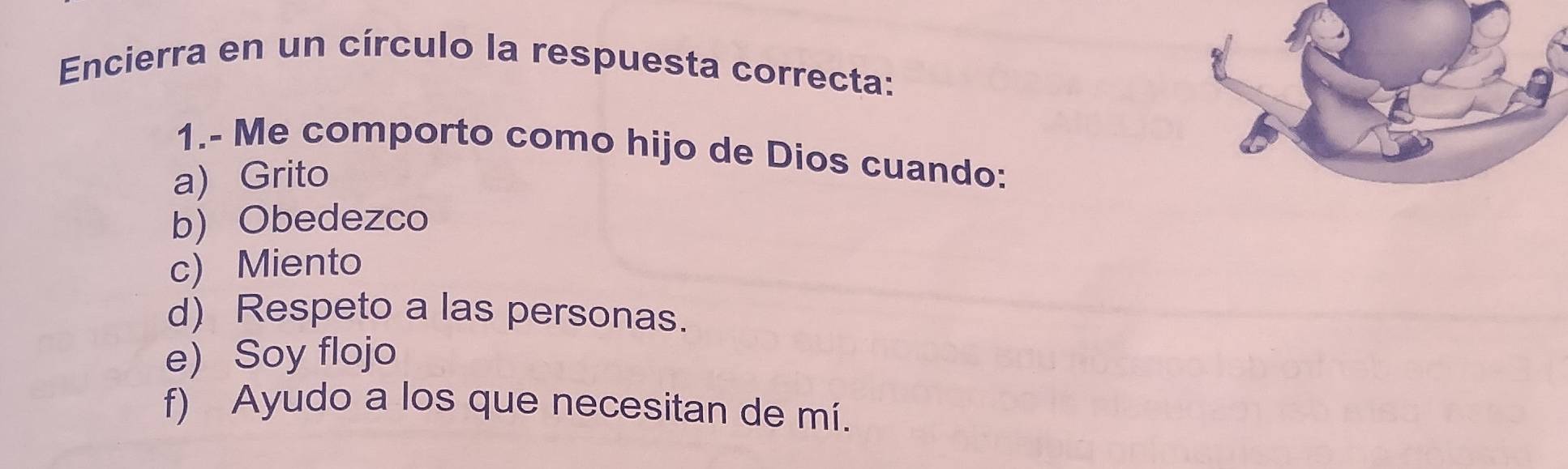 Encierra en un círculo la respuesta correcta:
1.- Me comporto como hijo de Dios cuando:
a) Grito
b) Obedezco
c) Miento
d) Respeto a las personas.
e) Soy flojo
f) Ayudo a los que necesitan de mí.