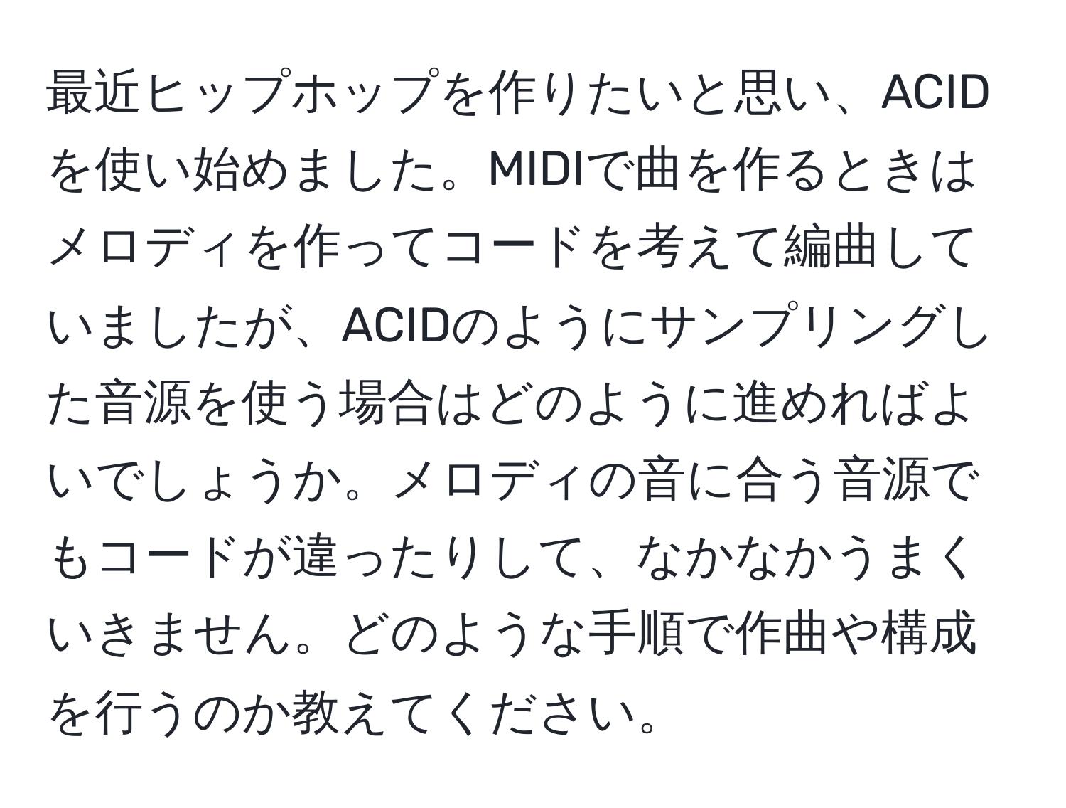 最近ヒップホップを作りたいと思い、ACIDを使い始めました。MIDIで曲を作るときはメロディを作ってコードを考えて編曲していましたが、ACIDのようにサンプリングした音源を使う場合はどのように進めればよいでしょうか。メロディの音に合う音源でもコードが違ったりして、なかなかうまくいきません。どのような手順で作曲や構成を行うのか教えてください。