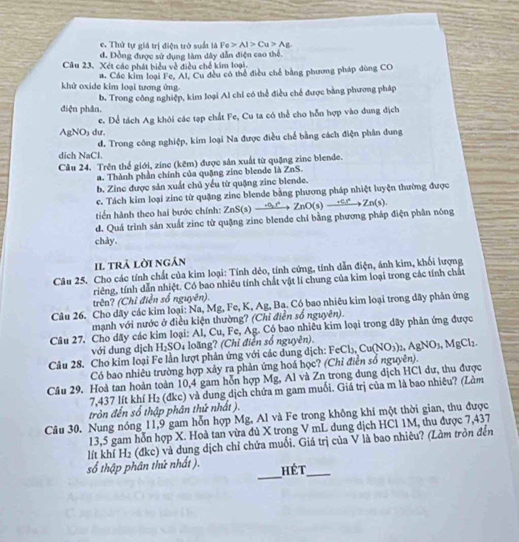 c. Thứ tự giá trị điện trở suất là Fe>Al>Cu>Ag.
d. Đồng được sử dụng làm dây dẫn điện cao thế,
Câu 23. Xét các phát biểu về điều chế kim loại,
a. Các kim loại Fe, Al, Cu đều có thể điều chế bằng phương pháp dùng CO
khử oxide kim loại tương ứng.
b. Trong công nghiệp, kim loại Al chỉ có thể điều chế được bằng phương pháp
điện phân.
c. Để tách Ag khỏi các tạp chất Fe, Cu ta có thể cho hỗn hợp vào dung dịch
AgNO₃ dư,
d. Trong công nghiệp, kim loại Na được điều chế bằng cách điện phân dung
dich NaCl.
Câu 24. Trên thế giới, zinc (kẽm) được sản xuất từ quặng zine blende.
a. Thành phần chính của quặng zinc blende là ZnS.
b. Zinc được sản xuất chủ yếu từ quặng zinc blende.
c. Tách kim loại zine từ quặng zine blende bằng phương pháp nhiệt luyện thường được
tiến hành theo hai bước chính: ZnS(s) — +O_2.r° ∠ nO(s)xrightarrow +c.l°Zn(s).
d. Quá trình sản xuất zinc từ quặng zinc blende chỉ bằng phương pháp điện phân nóng
chây.
II. trả lời ngán
Câu 25. Cho các tính chất của kim loại: Tính dẻo, tính cứng, tính dẫn điện, ánh kim, khối lượng
triêng, tính dẫn nhiệt. Có bao nhiêu tính chất vật lí chung của kim loại trong các tính chất
trên? (Chỉ điền số nguyên).
Câu 26. Cho dãy các kim loại: Na, Mg, Fe, K, Ag, Ba. Có bao nhiêu kim loại trong dãy phản ứng
mạnh với nước ở điều kiện thường? (Chỉ điền số nguyên).
Câu 27. Cho dãy các kim loại: Al, Cu, Fe, Ag. Có bao nhiêu kim loại trong dãy phản ứng được
với dung dịch H_2SO_4 loãng? (Chỉ điển số nguyên).
Câu 28. Cho kim loại Fe lần lượt phản ứng với các dung dịch: FeCl_3,Cu(NO_3)_2,AgNO_3,MgCl_2.
Có bao nhiêu trường hợp xảy ra phản ứng hoá học? (Chỉ điền sổ nguyên).
Câu 29. Hoà tan hoàn toàn 10,4 gam hỗn hợp Mg, Al và Zn trong dung dịch HCl dư, thu được
7,437 lít khí H₂ (đkc) và dung dịch chứa m gam muối. Giá trị của m là bao nhiêu? (Làm
tròn đến số thập phân thứ nhất ).
Câu 30. Nung nóng 11,9 gam hỗn hợp Mg, Al và Fe trong không khí một thời gian, thu được
13,5 gam hỗn hợp X. Hoà tan vừa đủ X trong V mL dung dịch HCl 1M, thu được 7,437
lít khí H₂ (đkc) và dung dịch chỉ chứa muối. Giá trị của V là bao nhiêu? (Làm tròn đến
_
số thập phân thứ nhất ).
hét_