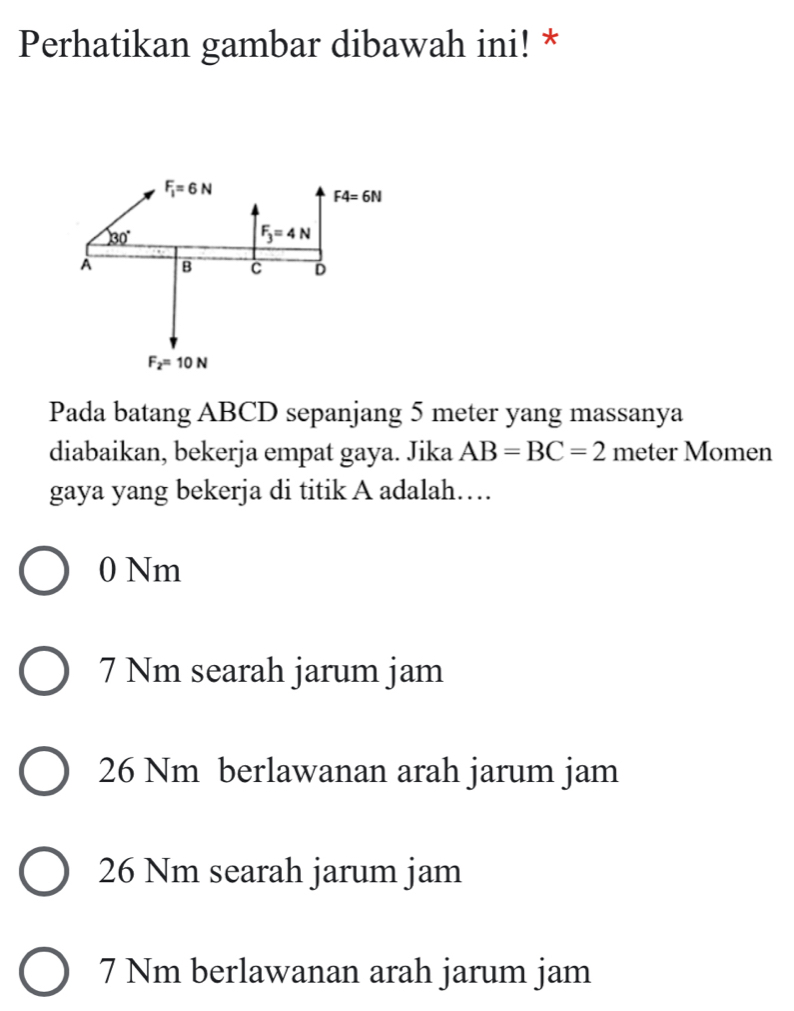 Perhatikan gambar dibawah ini! *
Pada batang ABCD sepanjang 5 meter yang massanya
diabaikan, bekerja empat gaya. Jika AB=BC=2 meter Momen
gaya yang bekerja di titik A adalah…
0 Nm
7 Nm searah jarum jam
26 Nm berlawanan arah jarum jam
26 Nm searah jarum jam
7 Nm berlawanan arah jarum jam