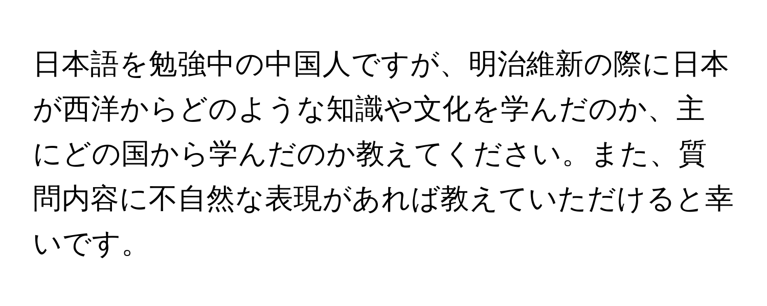 日本語を勉強中の中国人ですが、明治維新の際に日本が西洋からどのような知識や文化を学んだのか、主にどの国から学んだのか教えてください。また、質問内容に不自然な表現があれば教えていただけると幸いです。