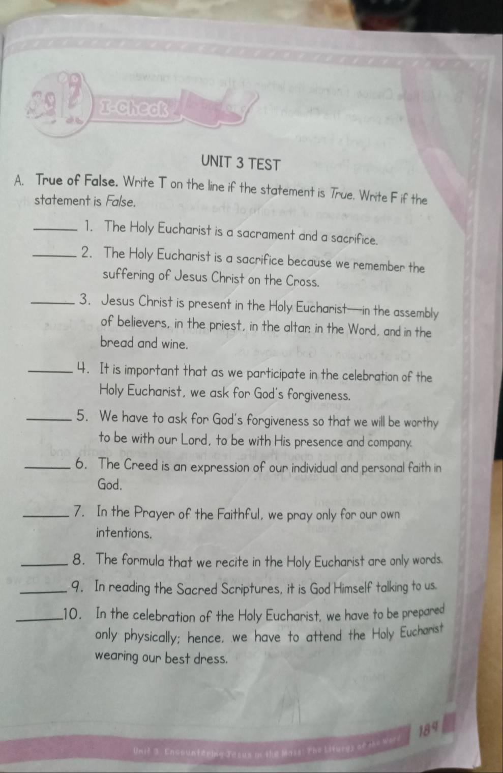 a I-Check 
UNIT 3 TEST 
A. True of False. Write T on the line if the statement is True. Write F if the 
statement is False. 
_1. The Holy Eucharist is a sacrament and a sacrifice. 
_2. The Holy Eucharist is a sacrifice because we remember the 
suffering of Jesus Christ on the Cross. 
_3. Jesus Christ is present in the Holy Eucharist—in the assembly 
of believers, in the priest, in the altar in the Word, and in the 
bread and wine. 
_4. It is important that as we participate in the celebration of the 
Holy Eucharist, we ask for God's forgiveness. 
_5. We have to ask for God's forgiveness so that we will be worthy 
to be with our Lord, to be with His presence and company. 
_6. The Creed is an expression of our individual and personal faith in 
God. 
_7. In the Prayer of the Faithful, we pray only for our own 
intentions. 
_8. The formula that we recite in the Holy Eucharist are only words. 
_9. In reading the Sacred Scriptures, it is God Himself talking to us. 
_10. In the celebration of the Holy Eucharist, we have to be prepared 
only physically; hence, we have to attend the Holy Eucharist 
wearing our best dress. 
189 
Unit 3. Encountering Tesus in the Mass: The Liturgy of she word