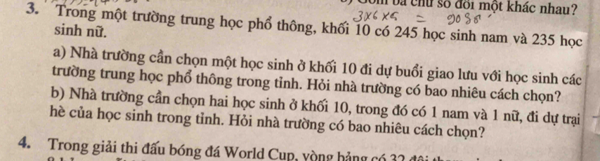 Com vá chữ số đổi một khác nhau? 
3. Trong một trường trung học phổ thông, khối 10 có 245 học sinh nam và 235 học 
sinh nữ. 
a) Nhà trường cần chọn một học sinh ở khối 10 đi dự buổi giao lưu với học sinh các 
trường trung học phổ thông trong tỉnh. Hỏi nhà trường có bao nhiêu cách chọn? 
b) Nhà trường cần chọn hai học sinh ở khối 10, trong đó có 1 nam và 1 nữ, đi dự trại 
hè của học sinh trong tỉnh. Hỏi nhà trường có bao nhiêu cách chọn? 
4. Trong giải thi đấu bóng đá World Cụp, yòng hảng có 32 đá