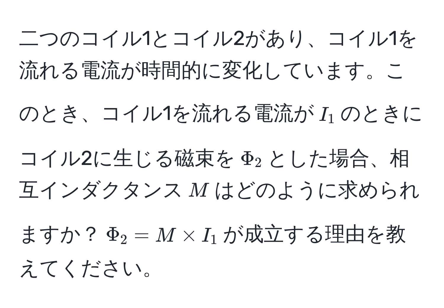 二つのコイル1とコイル2があり、コイル1を流れる電流が時間的に変化しています。このとき、コイル1を流れる電流が$I_1$のときにコイル2に生じる磁束を$Phi_2$とした場合、相互インダクタンス$M$はどのように求められますか？$Phi_2 = M * I_1$が成立する理由を教えてください。