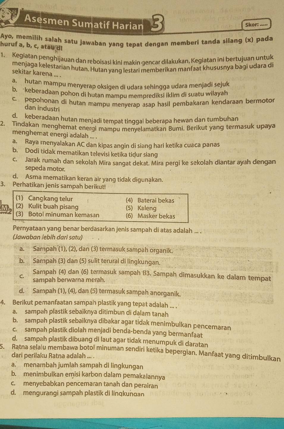 Asesmen Sumatif Harian 13 Skor: .....
Ayo, memilih salah satu jawaban yang tepat dengan memberi tanda silang (x) pada
huruf a, b, c, atau di
1. Kegiatan penghijauan dan reboisasi kini makin gencar dilakukan, Kegiatan ini bertujuan untuk
menjaga kelestarian hutan. Hutan yang lestari memberikan manfaat khususnya bagi udara di
sekitar karena ... .
a. hutan mampu menyerap oksigen di udara sehingga udara menjadi sejuk
b. keberadaan pohon di hutan mampu memprediksi íklim di suatu wilayah
c. pepohonan di hutan mampu menyerap asap hasil pembakaran kendaraan bermotor
dan industri
d. keberadaan hutan menjadi tempat tinggal beberapa hewan dan tumbuhan
2, Tindakan menghemat energi mampu menyelamatkan Bumi. Berikut yang termasuk upaya
menghemat energi adalah ... .
a. Raya menyalakan AC dan kipas angin di siang hari ketika cuaca panas
b. Dodi tidak mematikan televisi ketika tidur siang
c. Jarak rumah dan sekolah Mira sangat dekat. Mira pergi 'ke sekolah diantar ayah dengan
sepeda motor.
d. Asma mematikan keran air yang tidak digunąkan.
3. Perhatikan jenis sampah berikut!
(1) Cangkang telur (4) Baterai bekas
(2) Kulit buah pisang (5) Kaleng
evel (3) Botol minuman kemasan (6) Masker bekas
Pernyataan yang benar berdasarkan jenis sampah di atas adalah ... .
(Jawaban lebih dari satu)
a. Sampah (1), (2), dan (3) termasuk sampah organik.
b. Sampah (3) dan (5) sulit terural di lingkungan.
Sampah (4) dan (6) termasuk sampah B3. Sampah dimasukkan ke dalam tempat
C.
sampah berwarna merah.
d. Sampah (1), (4), dan (5) termasuk sampah anorganik.
4. Berikut pemanfaatan sampah plastik yang tepat adalah ... .
a. sampah plastik sebaiknya ditimbun di dalam tanah
b. sampah plastik sebaiknya dibakar agar tidak menimbulkan pencemaran
c. sampah plastik diolah menjadi benda-benda yang bermanfaat
d. sampah plastik dibuang di laut agar tidak menumpuk di daratan
5. Ratna selalu membawa botol minuman sendiri ketika bepergian. Manfaat yang ditimbulkan
dari perilaku Ratna adalah ... .
a. menambah jumlah sampah di lingkungan
b. menimbulkan emisi karbon dalam pemakaiannya
c. menyebabkan pencemaran tanah dan perairan
d. mengurangi sampah plastik di linqkunɑan