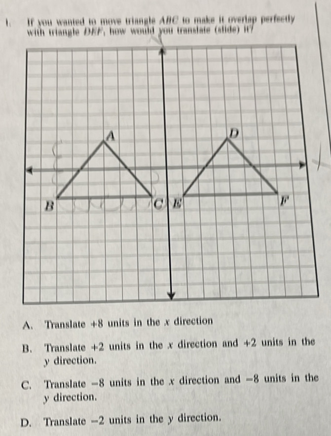 If you wanted to move triangle ABC to make it overlap perfectly
with triangle DEF, how would you translate (slide) it

A. Translate +8 units in the x direction
B. Translate +2 units in the x direction and +2 units in the
y direction.
C. Translate -8 units in the x direction and -8 units in the
y direction.
D. Translate -2 units in the y direction.