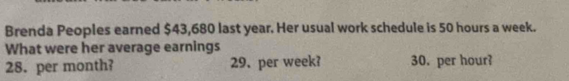 Brenda Peoples earned $43,680 last year. Her usual work schedule is 50 hours a week. 
What were her average earnings
28. per month? 29、 per week? 30. per hour?