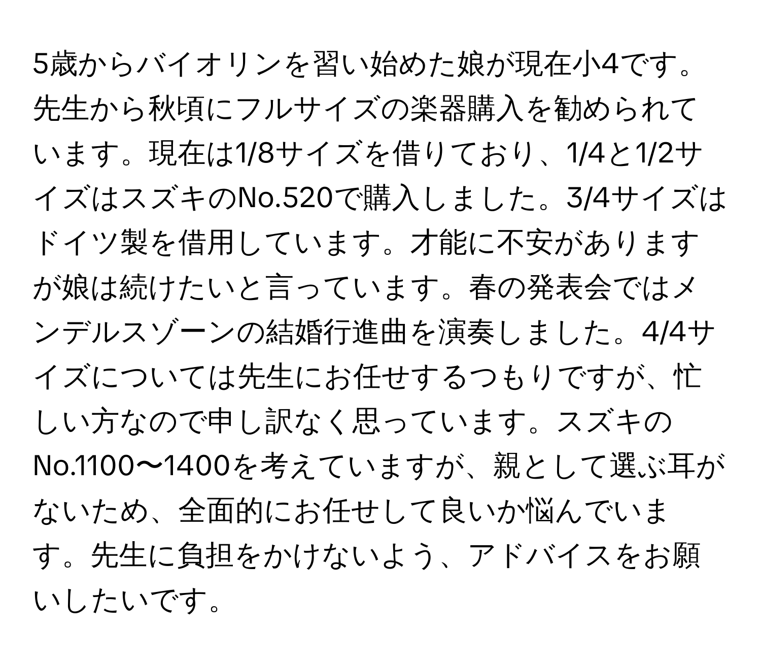 5歳からバイオリンを習い始めた娘が現在小4です。先生から秋頃にフルサイズの楽器購入を勧められています。現在は1/8サイズを借りており、1/4と1/2サイズはスズキのNo.520で購入しました。3/4サイズはドイツ製を借用しています。才能に不安がありますが娘は続けたいと言っています。春の発表会ではメンデルスゾーンの結婚行進曲を演奏しました。4/4サイズについては先生にお任せするつもりですが、忙しい方なので申し訳なく思っています。スズキのNo.1100〜1400を考えていますが、親として選ぶ耳がないため、全面的にお任せして良いか悩んでいます。先生に負担をかけないよう、アドバイスをお願いしたいです。