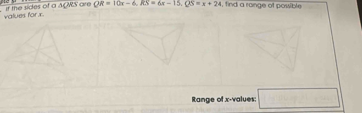 If the sides of a △ QRS are QR=10x-6, RS=6x-15, QS=x+24 , find a range of possible 
values for x. 
Range of x -values: □